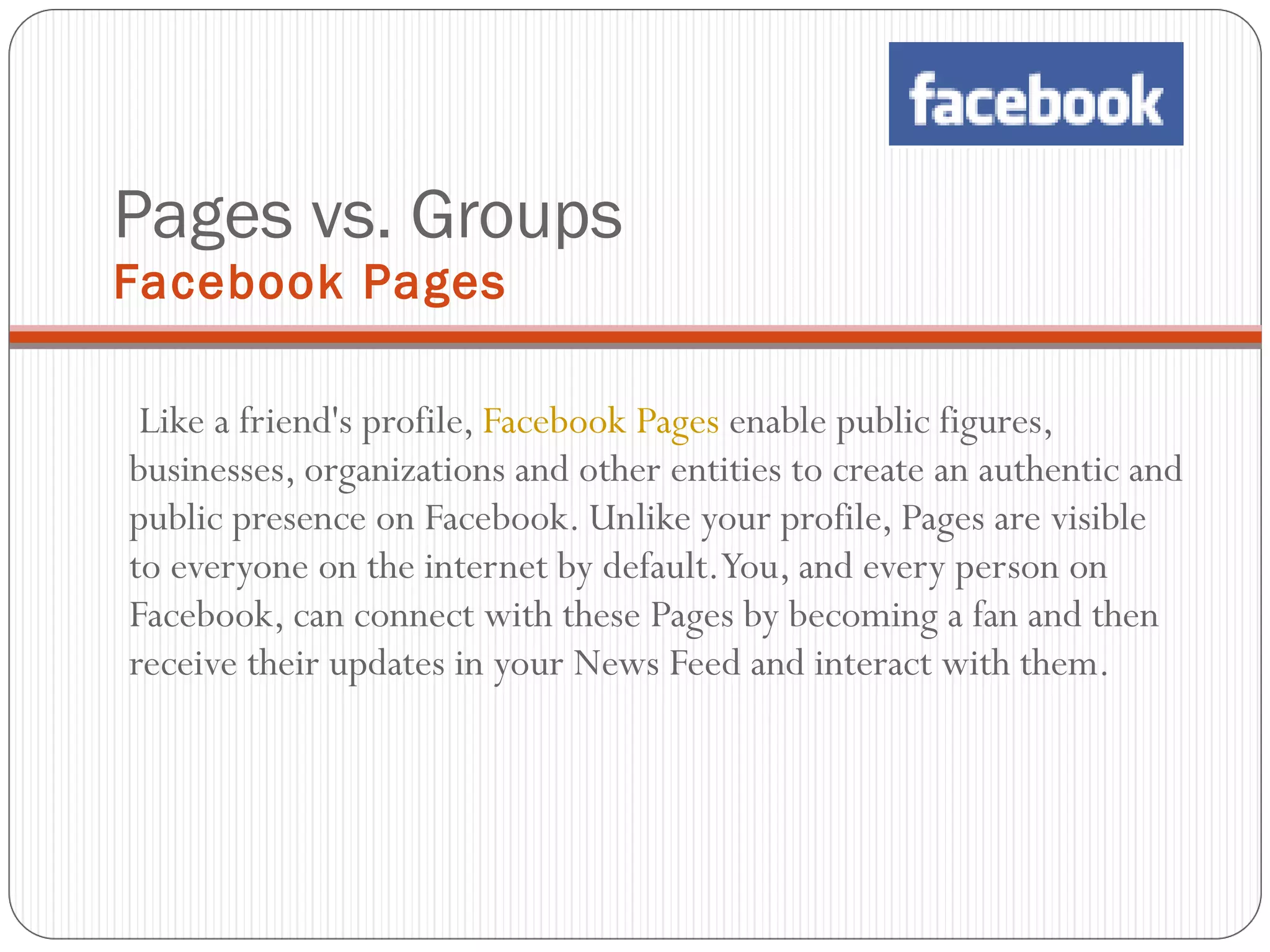 Pages vs. Groups Facebook Pages Like a friend's profile,  Facebook Pages  enable public figures, businesses, organizations and other entities to create an authentic and public presence on Facebook. Unlike your profile, Pages are visible to everyone on the internet by default. You, and every person on Facebook, can connect with these Pages by becoming a fan and then receive their updates in your News Feed and interact with them. 