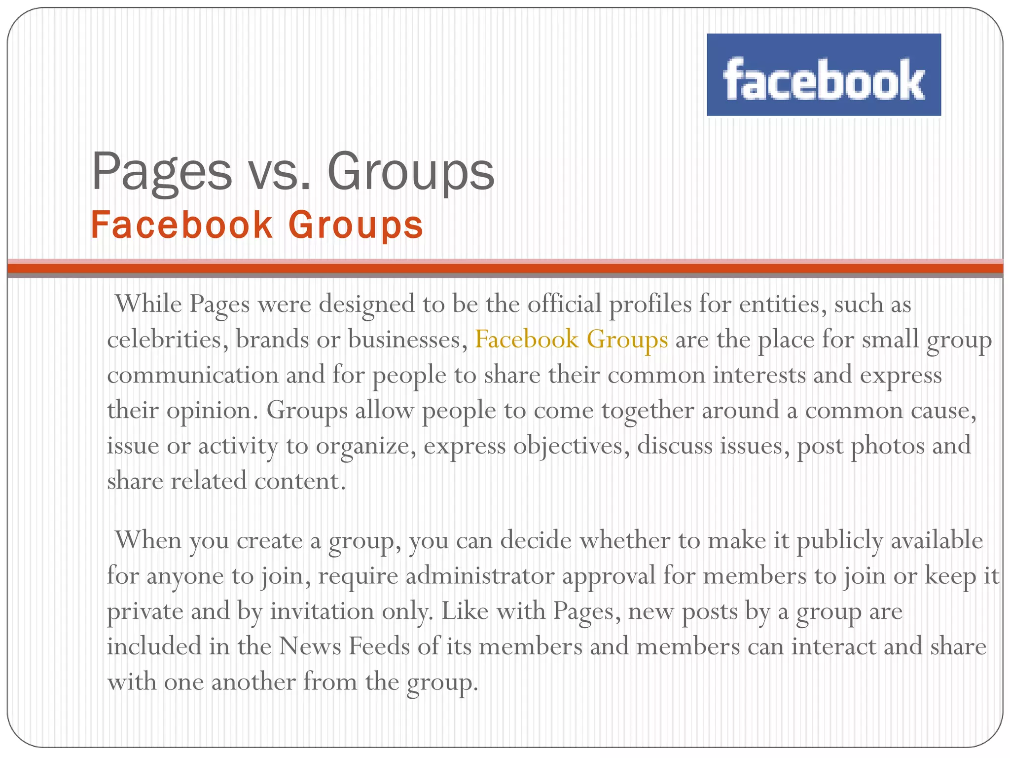 Pages vs. Groups  Facebook Groups While Pages were designed to be the official profiles for entities, such as celebrities, brands or businesses,  Facebook Groups  are the place for small group communication and for people to share their common interests and express their opinion. Groups allow people to come together around a common cause, issue or activity to organize, express objectives, discuss issues, post photos and share related content.   When you create a group, you can decide whether to make it publicly available for anyone to join, require administrator approval for members to join or keep it private and by invitation only. Like with Pages, new posts by a group are included in the News Feeds of its members and members can interact and share with one another from the group. 