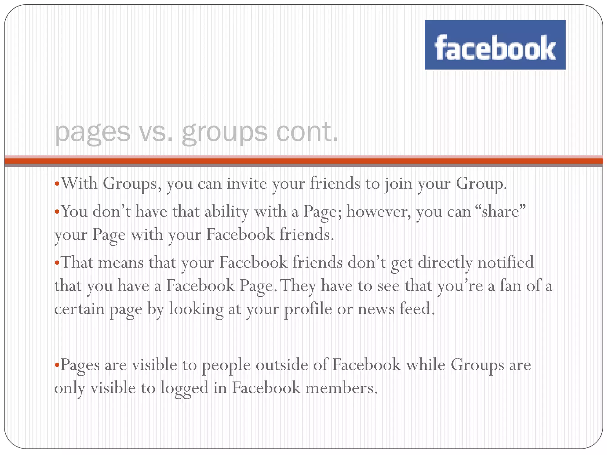 pages vs. groups cont. With Groups, you can invite your friends to join your Group.  You don’t have that ability with a Page; however, you can “share” your Page with your Facebook friends.  That means that your Facebook friends don’t get directly notified that you have a Facebook Page. They have to see that you’re a fan of a certain page by looking at your profile or news feed. Pages are visible to people outside of Facebook while Groups are only visible to logged in Facebook members. 