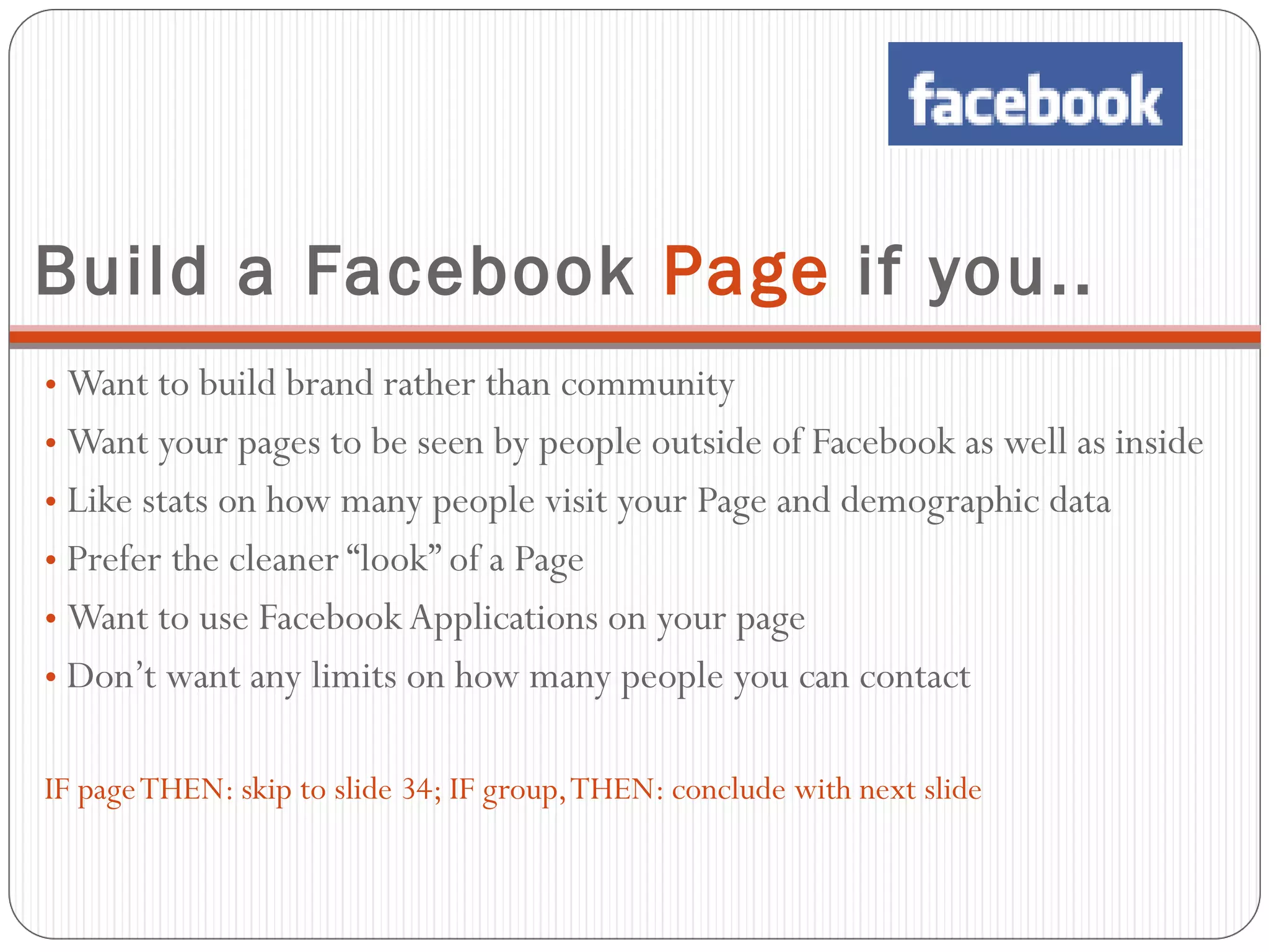 Build a Facebook  Page  if you.. Want to build brand rather than community Want your pages to be seen by people outside of Facebook as well as inside Like stats on how many people visit your Page and demographic data Prefer the cleaner “look” of a Page Want to use Facebook Applications on your page Don’t want any limits on how many people you can contact IF page THEN: skip to slide 34; IF group, THEN: conclude with next slide 