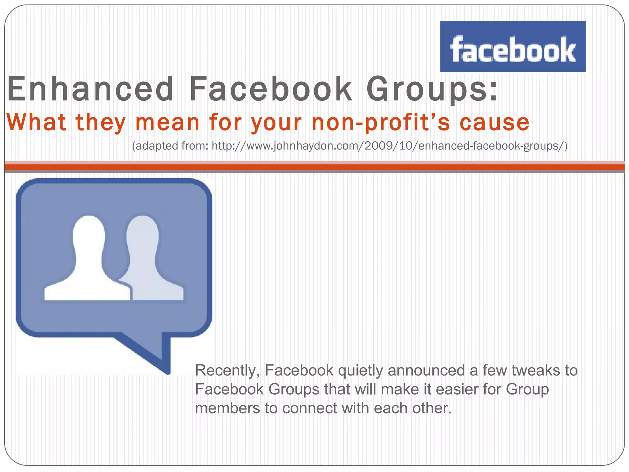 Enhanced Facebook Groups:  What they mean for your non-profit’s cause  (adapted from: http://www.johnhaydon.com/2009/10/enhanced-facebook-groups/) Recently, Facebook quietly announced a few tweaks to Facebook Groups that will make it easier for Group members to connect with each other. 