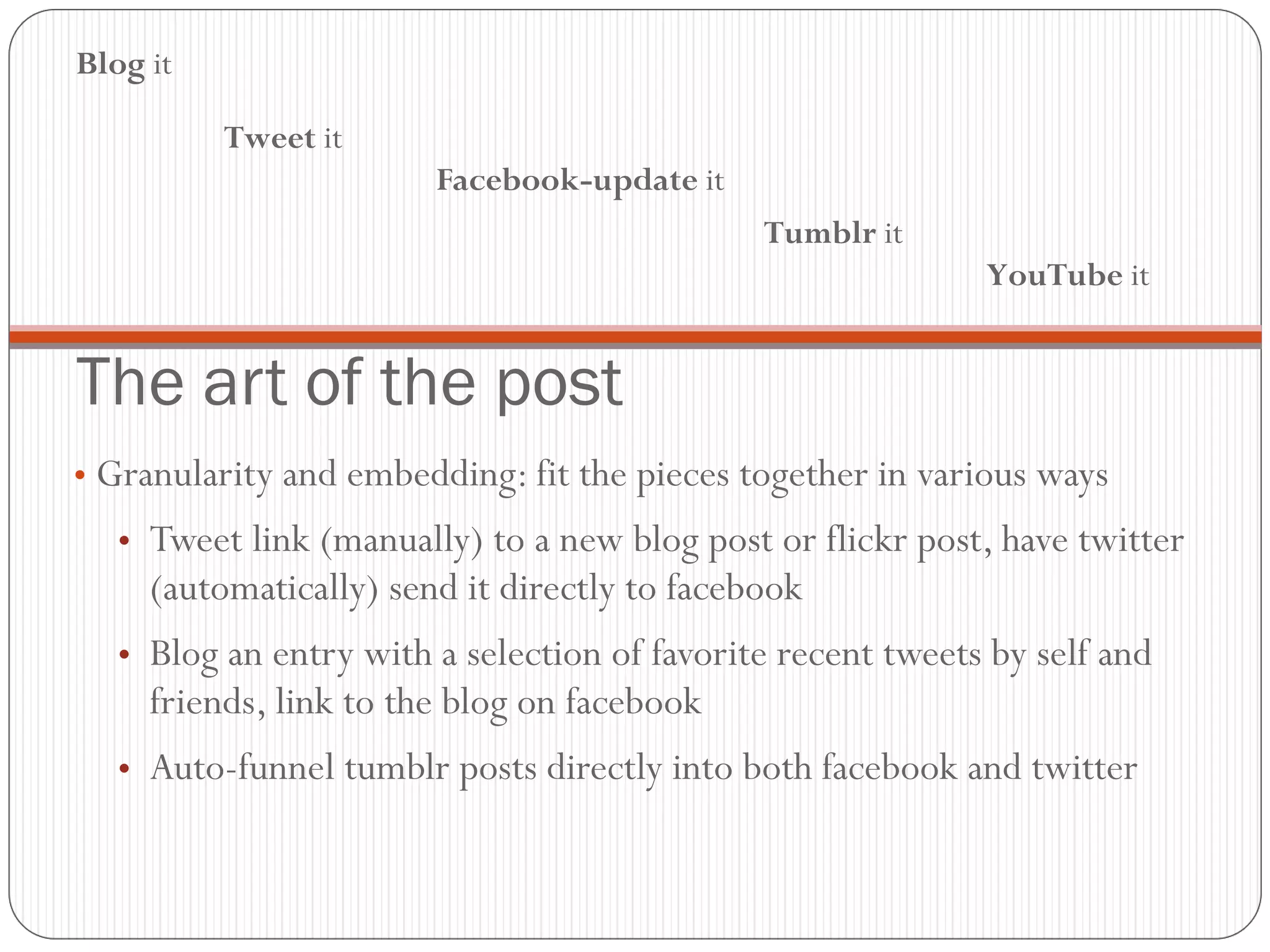The art of the post Granularity and embedding: fit the pieces together in various ways Tweet link (manually) to a new blog post or flickr post, have twitter (automatically) send it directly to facebook Blog an entry with a selection of favorite recent tweets by self and friends, link to the blog on facebook Auto-funnel tumblr posts directly into both facebook and twitter Blog  it Tweet  it Facebook-update  it Tumblr  it YouTube  it 