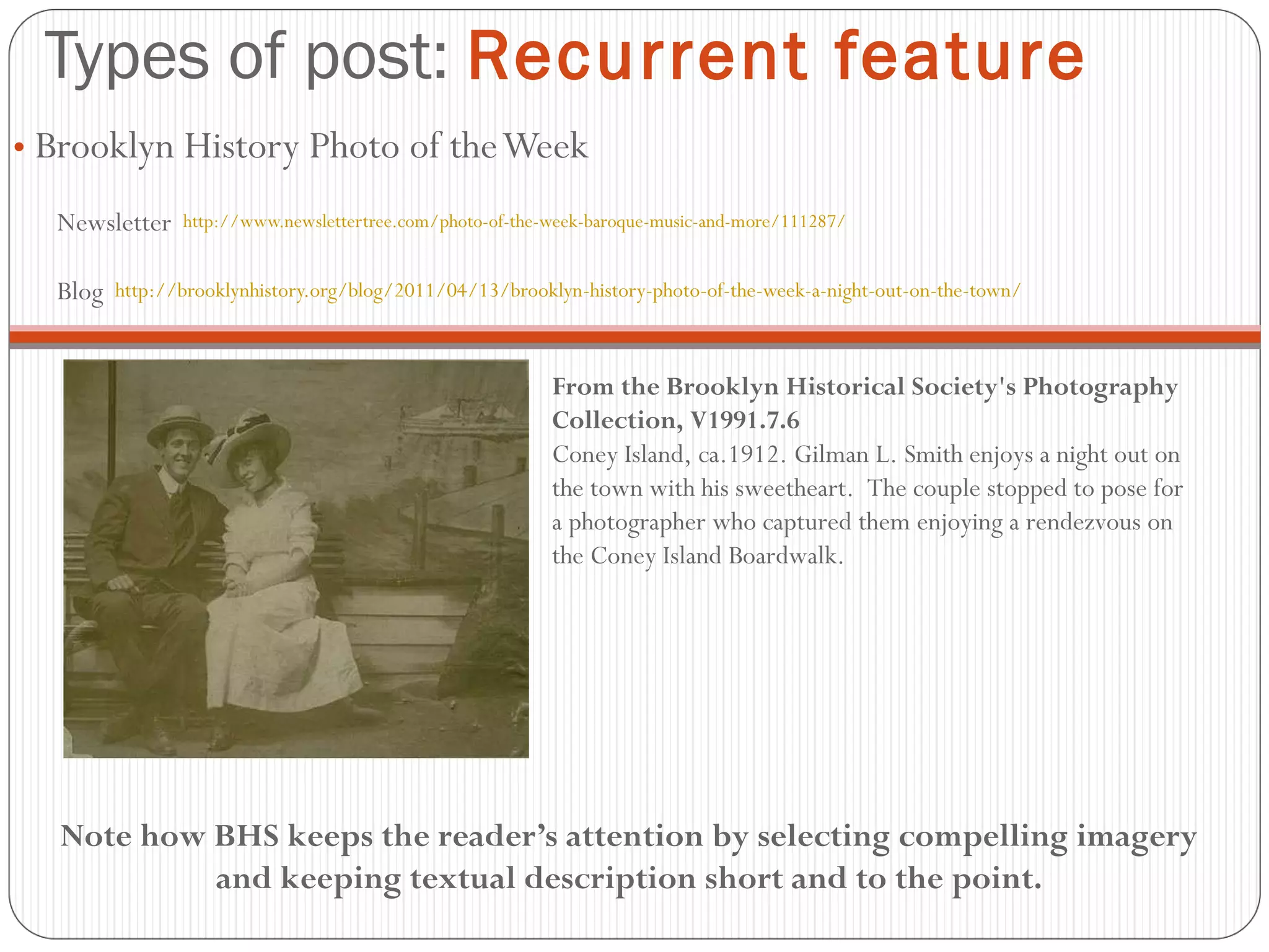 Types of post:  Recurrent feature Brooklyn History Photo of the Week Newsletter  http://www.newslettertree.com/photo-of-the-week-baroque-music-and-more/111287/ Blog  http://brooklynhistory.org/blog/2011/04/13/brooklyn-history-photo-of-the-week-a-night-out-on-the-town/ From the Brooklyn Historical Society's Photography Collection, V1991.7.6 Coney Island, ca.1912. Gilman L. Smith enjoys a night out on the town with his sweetheart.  The couple stopped to pose for a photographer who captured them enjoying a rendezvous on the Coney Island Boardwalk. Note how BHS keeps the reader’s attention by selecting compelling imagery and keeping textual description short and to the point. 