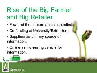Rise of the Big Farmer
and Big Retailer
• Fewer of them, more acres controlled.
• De-funding of University/Extension.
• Suppliers as primary source of
information.
• Online as increasing vehicle for
information.
 