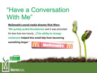 “Have a Conversation
With Me”
McDonald's social media director Rick Wion:
“We quickly pulled #mcdstories and it was promoted
for less than two hours[…] The ability to change
midstream helped this small blip from becoming
something larger.”
 