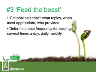 #3 ‘Feed the beast’
• ‘Editorial calendar’: what topics, when
most appropriate, who provides.
• Determine best frequency for posting:
several times a day, daily, weekly.
 