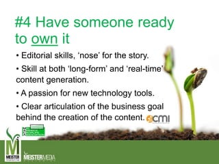 #4 Have someone ready
to own it
• Editorial skills, ‘nose’ for the story.
• Skill at both ‘long-form’ and ‘real-time’
content generation.
• A passion for new technology tools.
• Clear articulation of the business goal
behind the creation of the content.
 