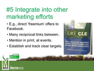 #5 Integrate into other
marketing efforts
• E.g., direct ‘freemium’ offers to
Facebook.
• Many reciprocal links between.
• Mention in print, at events.
• Establish and track clear targets.
 
