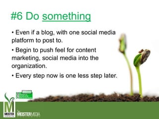 #6 Do something
• Even if a blog, with one social media
platform to post to.
• Begin to push feel for content
marketing, social media into the
organization.
• Every step now is one less step later.
 