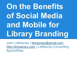 On the Benefits
of Social Media
and Mobile for
Library Branding
John LeMasney | lemasney@gmail.com
http://lemasney.com | LeMasney Consulting
#gclstaffday

 