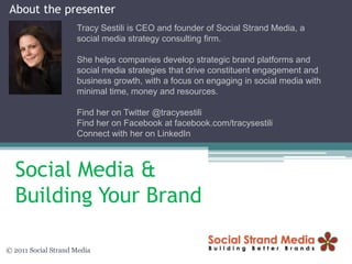 About the presenter Tracy Sestili is CEO and founder of Social Strand Media, a social media strategy consulting firm.  She helps companies develop strategic brand platforms and social media strategies that drive constituent engagement and business growth, with a focus on engaging in social media with minimal time, money and resources. Find her on Twitter @tracysestili Find her on Facebook at facebook.com/tracysestili Connect with her on LinkedIn  Social Media & Building Your Brand © 2011 Social Strand Media 