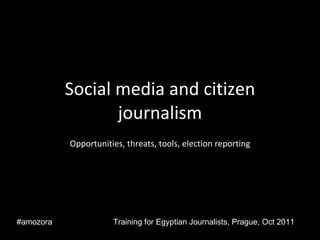 Social media and citizen journalism Opportunities, threats, tools, election reporting Training for Egyptian Journalists, Prague, Oct 2011 #amozora 