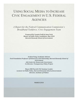 Using Social Media to Increase Civic Engagement in U.S. Federal Agencies<br />A Report for the Federal Communication Commission’s Broadband Taskforce, Civic Engagement Team<br />Prepared By Yasmin Fodil & Anna YorkMaster of Public Policy Candidates, May 2010Harvard Kennedy School of Government <br />Archon Fung, Academic AdvisorFord Foundation Professor of Democracy and Citizenship, Harvard Kennedy School of GovernmentAsh Center for Democratic GovernanceCo-Director, Transparency Policy Project<br />Mayor Bill Purcell, PAC Seminar Leader Lecturer in Public Policy, Harvard Kennedy School of GovernmentDirector, Institute of Politics<br />MARCH 2010<br />ACKNOWLEDGEMENTS<br />We would like to thank Kevin Bennett of the Federal Communication Commission’s Broadband Taskforce, without whose dedication and helpful direction this project would not have been possible.<br />Our advisors, Professor Archon Fung and Mayor Bill Purcell were always encouraging and patient throughout this process, and provided helpful feedback during the year. Julie Wilson and Jee Baum were also generous in their assistance as we developed our methodological approach.<br />We would especially like to thank those practitioners in the field who took the time to speak with us at length about their experiences in online engagement. Several also generously helped us make contact with others – in particular Justin Kerr-Stevens, Steve Ressler, Dominic Campbell and Jeffrey Levy gave us great assistance in this regard. <br />Finally we are grateful to the Ash Institute at the Harvard Kennedy School for providing the financial support for our research.<br />We hope you enjoy our work! <br />CONTENTS<br />Executive Summaryi<br />Introduction1<br />Methodology4<br />findings7<br />Review of the Literature7<br />The Opportunity15<br />A Citizen-Centered Framework19<br />System-Level Findings20<br />Agency-Level Findings26<br />Project-Level Findings31<br />Citizen-Level Findings35<br />Recommendations38<br />System-Level Recommendations38<br />Agency-Level Recommendations38<br />Project-Level Recommendations39<br />Citizen-Level Recommendations40<br />Conclusion40<br />Bibliography41<br />AppendicesI<br />Appendix A: Open Government DirectiveII<br />Appendix B: National Broadband Plan MandateVIII<br />Appendix C: List of IntervieweesXI<br />Appendix D: U.S. Interview ProtocolX<br />Appendix E: U.K. Interview ProtocolXII<br />Appendix F: Mapping Online Engagement                                                                                                                   XIII <br />Appendix G: GuidanceXVI<br />Digital Engagement Readiness GuideXVII<br />Digital Engagement Strategy PlannerXVIII<br />Using Social Media to Enhance Civic Participation the 2.0 WayXIX<br />Roles in Digital Engagement ProjectsXX<br />Appendix H: Findings and Recommendations Summary TableXXI<br />Appendix I: Recommendations in ActionXXIV<br />EndnotesA<br />EXECUTIVE SUMMARY<br />Civic engagement is a critical element of our democratic process. It has many potential benefits for public policy professionals, including:<br />,[object Object]