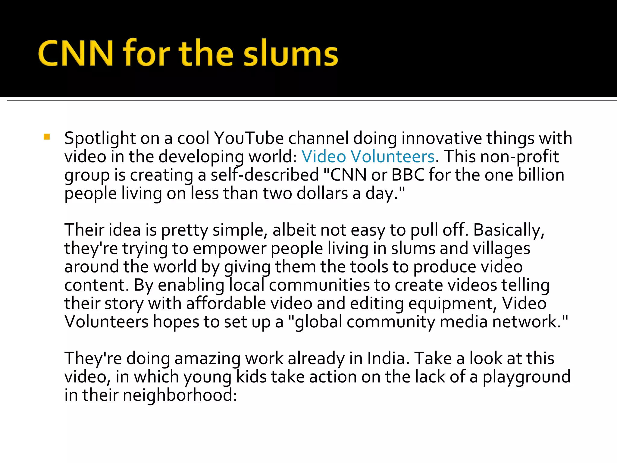 Spotlight on a cool YouTube channel doing innovative things with video in the developing world:  Video Volunteers . This non-profit group is creating a self-described &quot;CNN or BBC for the one billion people living on less than two dollars a day.&quot; Their idea is pretty simple, albeit not easy to pull off. Basically, they're trying to empower people living in slums and villages around the world by giving them the tools to produce video content. By enabling local communities to create videos telling their story with affordable video and editing equipment, Video Volunteers hopes to set up a &quot;global community media network.&quot; They're doing amazing work already in India. Take a look at this video, in which young kids take action on the lack of a playground in their neighborhood: 