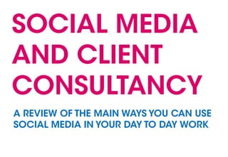 SOCIAL MEDIA
AND CLIENT
CONSULTANCY
A REVIEW OF THE MAIN WAYS YOU CAN USE
SOCIAL MEDIA IN YOUR DAY TO DAY WORK
 
