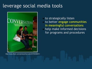 leverage social media tools

                                                     to strategically listen
                                                     to better engage communities
                                                     in meaningful conversations
                                                     help make informed decisions
                                                     for programs and procedures




 http://www.flickr.com/photos/herculie/2370039001/
 