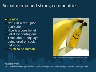 Social media and strong communities

  Be nice
  Not just a feel-good
  platitude
  Nice is a core belief
  Let it be contagious
  Think about language
  being used on social
  networks
  It's ok to be human

                                            http://www.flickr.com/photos/airloc/74772186/


Adapted from
http://urbanverse.posterous.com/ten-ways-to-build-strong-communities-my-notes
 