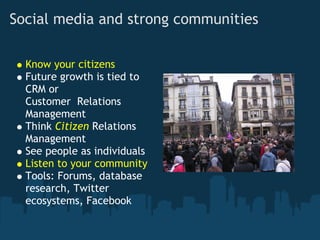 Social media and strong communities

  Know your citizens
  Future growth is tied to
  CRM or
  Customer  Relations
  Management
  Think Citizen Relations
  Management
  See people as individuals 
  Listen to your community 
  Tools: Forums, database
  research, Twitter
  ecosystems, Facebook
 