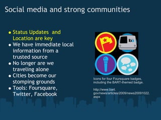 Social media and strong communities

  Status Updates  and
  Location are key
  We have immediate local
  information from a
  trusted source
  No longer are we
  traveling alone
  Cities become our         Icons for four Foursquare badges,
  stomping grounds          including the BART-themed badge.
  Tools: Foursquare,        http://www.bart.
                            gov/news/articles/2009/news20091022.
  Twitter, Facebook         aspx
 