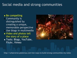 Social media and strong communities

  Be compelling
  Community is
  distinguished by
  creating a unique,
  memorable perspective
  Use blogs in multimedia
  Video and photos tell
  the story of a place
  Tools: Blogs, YouTube,
  Flickr, Vimeo


http://urbanverse.posterous.com/ten-ways-to-build-strong-communities-my-notes
 