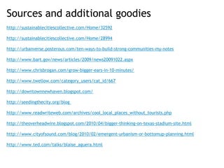 Sources and additional goodies
http://sustainablecitiescollective.com/Home/32592
 
http://sustainablecitiescollective.com/Home/28994
 
http://urbanverse.posterous.com/ten-ways-to-build-strong-communities-my-notes
 
http://www.bart.gov/news/articles/2009/news20091022.aspx
 
http://www.chrisbrogan.com/grow-bigger-ears-in-10-minutes/
 
http://www.twellow.com/category_users/cat_id/667
 
http://downtownnewhaven.blogspot.com/
 
http://seedingthecity.org/blog
 
http://www.readwriteweb.com/archives/cool_local_places_without_tourists.php
 
http://theoverheadwire.blogspot.com/2010/04/bigger-thinking-on-texas-stadium-site.html

http://www.cityofsound.com/blog/2010/02/emergent-urbanism-or-bottomup-planning.html

http://www.ted.com/talks/blaise_aguera.html
 