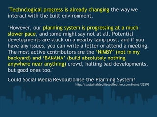 "Technological progress is already changing the way we
interact with the built environment.
 
"However, our planning system is progressing at a much
slower pace, and some might say not at all. Potential
developments are stuck on a nearby lamp post, and if you
have any issues, you can write a letter or attend a meeting.
The most active contributors are the ‘NIMBY’ (not in my
backyard) and ‘BANANA’ (build absolutely nothing
anywhere near anything) crowd, halting bad developments,
but good ones too."
 
Could Social Media Revolutionise the Planning System?
                            http://sustainablecitiescollective.com/Home/32592
 
 
 
 