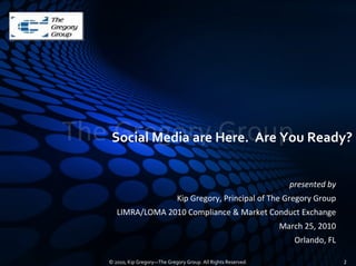 The Social Media are Here.  Are You Ready?
    Gregory Group
                                                                      presented by
                                   Kip Gregory, Principal of The Gregory Group
         LIMRA/LOMA 2010 Compliance & Market Conduct Exchange
                                                                    March 25, 2010
                                                                       Orlando, FL

      © 2010, Kip Gregory—The Gregory Group. All Rights Reserved.                    2
 