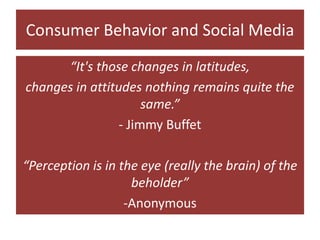 Consumer Behavior and Social Media “It's those changes in latitudes, changes in attitudes nothing remains quite the same.” - Jimmy Buffet “Perception is in the eye (really the brain) of the beholder” -Anonymous 