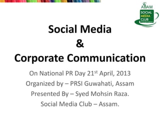 Social Media
&
Corporate Communication
On National PR Day 21st April, 2013
Organized by – PRSI Guwahati, Assam
Presented By – Syed Mohsin Raza.
Social Media Club – Assam.
 