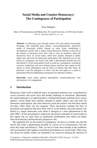 E. Tambouris, A. Macintosh, and Øystein Sæbø (Eds.): ePart 2012, LNCS 7444, pp. 1–12, 2012.
©IFIP International Federation for Information Processing 2012
Social Media and Counter-Democracy:
The Contingences of Participation
Peter Dahlgren
Dept. of Communication and Media, Box 201, Lund University, 221 00 Lund, Sweden
Peter.Dahlgren@kom.lu.se
Abstract. As democracy goes through various crisis and citizens increasingly
disengage with traditional party politics, extra-parliamentarian, alternative
modes of democratic politics emerge on many fronts; manifesting a
development towards what is called counter-democracy. Debates on the role of
the internet in democracy have been with us since its inception; today the
discussions focus on social media, which have quickly emerged as public
sphere sites and tools for democratic participation. My argument rests on the
notion of contingency: the factors that make a phenomenon possible but also
that delimit it. In this presentation I look at some key contingencies of political
economy, technology, and socio-cultural patterns and how they impact on the
spaces of online participation and the forms of identity that they foster. In
particular I note the emergence of what I call the solo sphere as a mode of
participation that has debilitating consequences for alternative politics.
Keywords: social media, political participation, counter-democracy, web
environment, civic engagement.
1 Introduction
Democracy finds itself in difficult times, its perennial problems now exacerbated by
severe economic and social crises that further challenge its institutions. Meanwhile,
the media landscape is in rapid transition, evoking both despair and hope from various
quarters. Social media have quickly emerged as public sphere sites and tools for
democratic participation, and some observers assert the positive role that these media
can play, while others are less sanguine. These discussions continue the lines of
pessimism and optimism that have been with us in the debates since the internet was
hailed as a major democratic asset when it emerged as a mass phenomenon in the
mid-1990’s. In this presentation I underscore the positive potential of social media in
this regard, but my main focus to analytically problematise that which can hinder
them from playing a democratically progressive role.
My argument rests on the notion of contingency: we have to examine not only the
factors that make a phenomenon possible in a given set of circumstances, but also
those that shape and delimit it. Thus, we have to look more broadly at the conditions
and circumstances that impinge on political participation via social media. These may
not always be readily visible, yet nonetheless are crucial in forming the character of
 