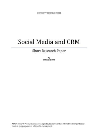 UNIVERSITY RESEARCH PAPER




        Social Media and CRM
                           Short Research Paper
                                              By
                                         KATHAN BHATT




A Short Research Paper providing knowledge about current trends in internet marketing and social
media to improve customer relationship management.
 