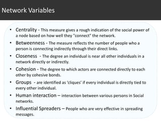 Network Variables

  • Centrality - This measure gives a rough indication of the social power of
     a node based on how well they "connect" the network.
  • Betweenness - The measure reflects the number of people who a
     person is connecting indirectly through their direct links.
  • Closeness - The degree an individual is near all other individuals in a
     network directly or indirectly.
  • Cohesion - The degree to which actors are connected directly to each
     other by cohesive bonds.
  • Groups - are identified as ‘cliques’ if every individual is directly tied to
     every other individual.
  • Human interaction – interaction between various persons in Social
     networks.
  • Influential Spreaders – People who are very effective in spreading
     messages.
 