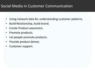 Social Media in Customer Communication


  •   Using network data for understanding customer patterns.
  •   Build Relationship, build brand.
  •   Create Product awareness
  •   Promote products.
  •   Let people promote products.
  •   Provide product demos
  •   Customer support.
 