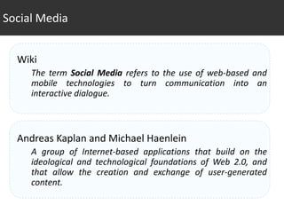Social Media


  Wiki
     The term Social Media refers to the use of web-based and
     mobile technologies to turn communication into an
     interactive dialogue.



  Andreas Kaplan and Michael Haenlein
     A group of Internet-based applications that build on the
     ideological and technological foundations of Web 2.0, and
     that allow the creation and exchange of user-generated
     content.
 