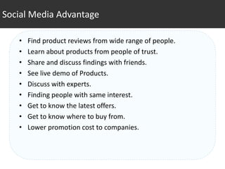 Social Media Advantage

   •   Find product reviews from wide range of people.
   •   Learn about products from people of trust.
   •   Share and discuss findings with friends.
   •   See live demo of Products.
   •   Discuss with experts.
   •   Finding people with same interest.
   •   Get to know the latest offers.
   •   Get to know where to buy from.
   •   Lower promotion cost to companies.
 