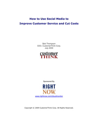 How to Use Social Media to
Improve Customer Service and Cut Costs




                      Bob Thompson
                 CEO, CustomerThink Corp.
                        July 2009




                        Sponsored By:




               www.rightnow.com/cloudmonitor

                                



   Copyright © 2009 CustomerThink Corp. All Rights Reserved.
 