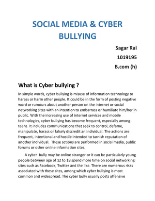 SOCIAL MEDIA & CYBER
BULLYING
Sagar Rai
1019195
B.com (h)
What is Cyber bullying ?
In simple words, cyber bullying is misuse of information technology to
harass or harm other people. It could be in the form of posting negative
word or rumours about another person on the internet or social
networking sites with an intention to embarrass or humiliate him/her in
public. With the increasing use of internet services and mobile
technologies, cyber bullying has become frequent, especially among
teens. It includes communications that seek to control, defame,
manipulate, harass or falsely discredit an individual. The actions are
frequent, intentional and hostile intended to tarnish reputation of
another individual. These actions are performed in social media, public
forums or other online information sites.
A cyber bully may be online stranger or it can be particularly young
people between age of 12 to 18 spend more time on social networking
sites such as Facebook, Twitter and the like. There are numerous risks
associated with these sites, among which cyber bullying is most
common and widespread. The cyber bully usually posts offensive
 
