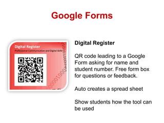 Google Forms
Digital Register
QR code leading to a Google
Form asking for name and
student number. Free form box
for questions or feedback.
Auto creates a spread sheet
Show students how the tool can
be used

 