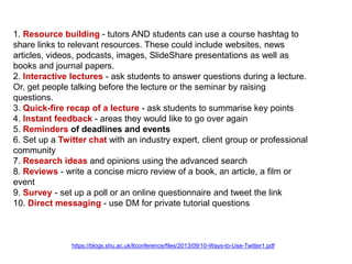 1. Resource building - tutors AND students can use a course hashtag to
share links to relevant resources. These could include websites, news
articles, videos, podcasts, images, SlideShare presentations as well as
books and journal papers.
2. Interactive lectures - ask students to answer questions during a lecture.
Or, get people talking before the lecture or the seminar by raising
questions.
3. Quick-fire recap of a lecture - ask students to summarise key points
4. Instant feedback - areas they would like to go over again
5. Reminders of deadlines and events
6. Set up a Twitter chat with an industry expert, client group or professional
community
7. Research ideas and opinions using the advanced search
8. Reviews - write a concise micro review of a book, an article, a film or
event
9. Survey - set up a poll or an online questionnaire and tweet the link
10. Direct messaging - use DM for private tutorial questions

https://blogs.shu.ac.uk/ltconference/files/2013/09/10-Ways-to-Use-Twitter1.pdf

 