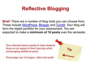 Reflective Blogging
Brief: There are a number of blog tools you can choose from.
These include WordPress, Blogger and Tumblr. Your blog will
form the digital portfolio for your assessment. You are
expected to make a minimum of 10 posts over the semester.

Give directed topics weekly to help students
focus on an aspect of their learning whilst
encouraging additional posts
Encourage use of images, video and audio

 