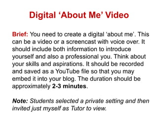Digital ‘About Me’ Video
Brief: You need to create a digital ‘about me’. This
can be a video or a screencast with voice over. It
should include both information to introduce
yourself and also a professional you. Think about
your skills and aspirations. It should be recorded
and saved as a YouTube file so that you may
embed it into your blog. The duration should be
approximately 2-3 minutes.
Note: Students selected a private setting and then
invited just myself as Tutor to view.

 