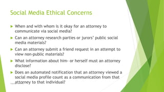 Social Media Ethical Concerns
 When and with whom is it okay for an attorney to
communicate via social media?
 Can an at...