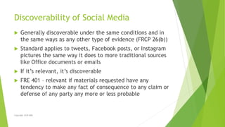 Discoverability of Social Media
 Generally discoverable under the same conditions and in
the same ways as any other type ...