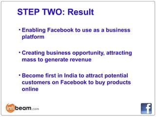 STEP TWO: Result
• Enabling Facebook to use as a business
  platform

• Creating business opportunity, attracting
  mass to generate revenue

• Become first in India to attract potential
  customers on Facebook to buy products
  online
 