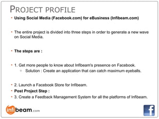 PROJECT PROFILE
• Using Social Media (Facebook.com) for eBusiness (Infibeam.com)


• The entire project is divided into three steps in order to generate a new wave
  on Social Media.


• The steps are :


• 1. Get more people to know about Infibeam's presence on Facebook.
     o Solution : Create an application that can catch maximum eyeballs.



• 2. Launch a Facebook Store for Infibeam.
• Post Project Step :
• 3. Create a Feedback Management System for all the platforms of Infibeam.
 