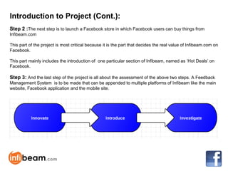 Introduction to Project (Cont.):
Step 2 :The next step is to launch a Facebook store in which Facebook users can buy things from
Infibeam.com

This part of the project is most critical because it is the part that decides the real value of Infibeam.com on
Facebook.

This part mainly includes the introduction of one particular section of Infibeam, named as ‘Hot Deals’ on
Facebook.

Step 3: And the last step of the project is all about the assessment of the above two steps. A Feedback
Management System is to be made that can be appended to multiple platforms of Infibeam like the main
website, Facebook application and the mobile site.
 
