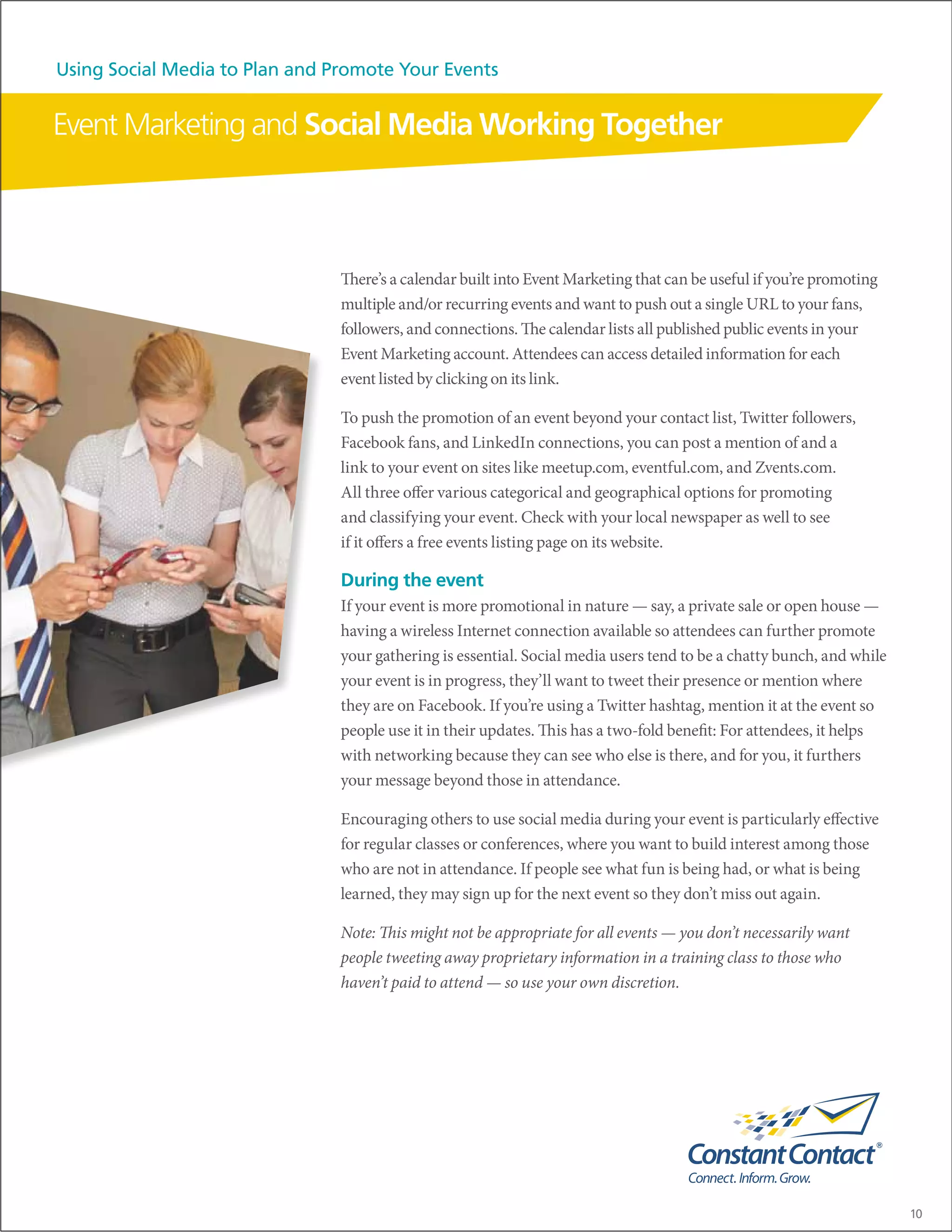 Using Social Media to Plan and Promote Your Events


Event Marketing and Social Media Working Together



                                There’s a calendar built into Event Marketing that can be useful if you’re promoting
                                multiple and/or recurring events and want to push out a single URL to your fans,
                                followers, and connections. The calendar lists all published public events in your
                                Event Marketing account. Attendees can access detailed information for each
                                event listed by clicking on its link.

                                To push the promotion of an event beyond your contact list, Twitter followers,
                                Facebook fans, and LinkedIn connections, you can post a mention of and a
                                link to your event on sites like meetup.com, eventful.com, and Zvents.com.
                                All three offer various categorical and geographical options for promoting
                                and classifying your event. Check with your local newspaper as well to see
                                if it offers a free events listing page on its website.

                                During the event
                                If your event is more promotional in nature — say, a private sale or open house —
                                having a wireless Internet connection available so attendees can further promote
                                your gathering is essential. Social media users tend to be a chatty bunch, and while
                                your event is in progress, they’ll want to tweet their presence or mention where
                                they are on Facebook. If you’re using a Twitter hashtag, mention it at the event so
                                people use it in their updates. This has a two-fold benefit: For attendees, it helps
                                with networking because they can see who else is there, and for you, it furthers
                                your message beyond those in attendance.

                                Encouraging others to use social media during your event is particularly effective
                                for regular classes or conferences, where you want to build interest among those
                                who are not in attendance. If people see what fun is being had, or what is being
                                learned, they may sign up for the next event so they don’t miss out again.

                                Note: This might not be appropriate for all events — you don’t necessarily want
                                people tweeting away proprietary information in a training class to those who
                                haven’t paid to attend — so use your own discretion.




                                                                                                                       10
 