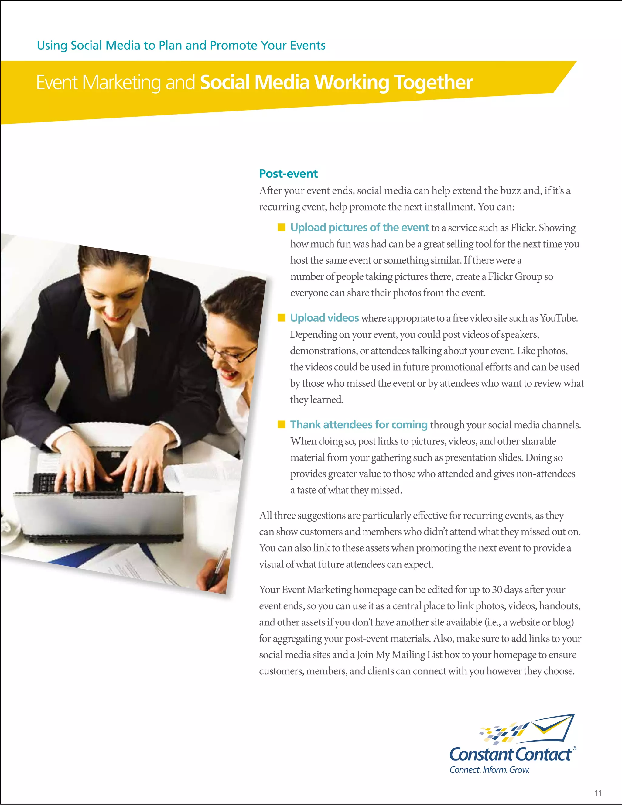Using Social Media to Plan and Promote Your Events


Event Marketing and Social Media Working Together



                                      Post-event
                                      After your event ends, social media can help extend the buzz and, if it’s a
                                      recurring event, help promote the next installment. You can:
                                          ■ Upload pictures of the event to a service such as Flickr. Showing
                                            how much fun was had can be a great selling tool for the next time you
                                            host the same event or something similar. If there were a
                                            number of people taking pictures there, create a Flickr Group so
                                            everyone can share their photos from the event.

                                          ■ Upload videos where appropriate to a free video site such as YouTube.
                                            Depending on your event, you could post videos of speakers,
                                            demonstrations, or attendees talking about your event. Like photos,
                                            the videos could be used in future promotional efforts and can be used
                                            by those who missed the event or by attendees who want to review what
                                            they learned.

                                          ■ Thank attendees for coming through your social media channels.
                                            When doing so, post links to pictures, videos, and other sharable
                                            material from your gathering such as presentation slides. Doing so
                                            provides greater value to those who attended and gives non-attendees
                                            a taste of what they missed.

                                      All three suggestions are particularly effective for recurring events, as they
                                      can show customers and members who didn’t attend what they missed out on.
                                      You can also link to these assets when promoting the next event to provide a
                                      visual of what future attendees can expect.

                                      Your Event Marketing homepage can be edited for up to 30 days after your
                                      event ends, so you can use it as a central place to link photos, videos, handouts,
                                      and other assets if you don’t have another site available (i.e., a website or blog)
                                      for aggregating your post-event materials. Also, make sure to add links to your
                                      social media sites and a Join My Mailing List box to your homepage to ensure
                                      customers, members, and clients can connect with you however they choose.




                                                                                                                            11
 