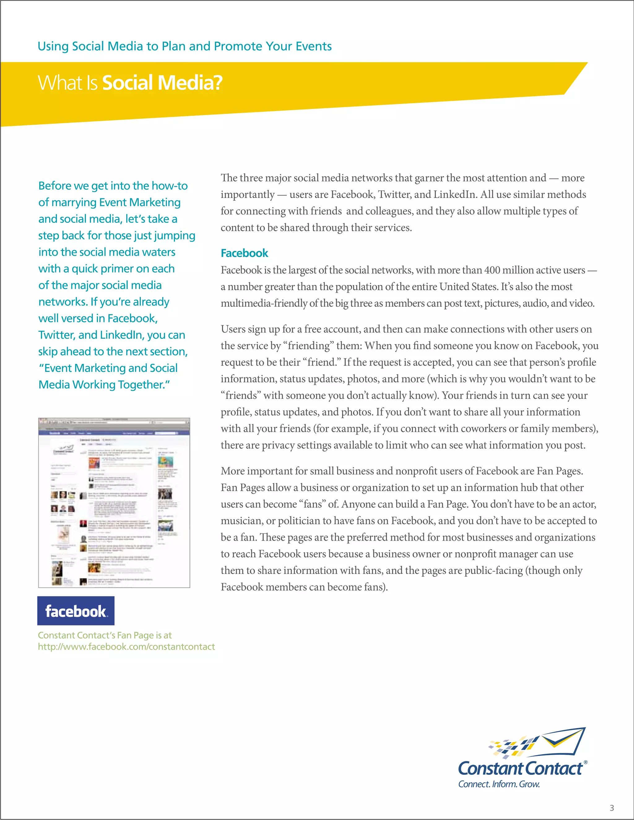 Using Social Media to Plan and Promote Your Events


What Is Social Media?



                                          The three major social media networks that garner the most attention and — more
Before we get into the how-to
                                          importantly — users are Facebook, Twitter, and LinkedIn. All use similar methods
of marrying Event Marketing
                                          for connecting with friends and colleagues, and they also allow multiple types of
and social media, let’s take a
                                          content to be shared through their services.
step back for those just jumping
into the social media waters              Facebook
with a quick primer on each               Facebook is the largest of the social networks, with more than 400 million active users —
of the major social media                 a number greater than the population of the entire United States. It’s also the most
networks. If you’re already               multimedia-friendly of the big three as members can post text, pictures, audio, and video.
well versed in Facebook,
                                          Users sign up for a free account, and then can make connections with other users on
Twitter, and LinkedIn, you can
                                          the service by “friending” them: When you find someone you know on Facebook, you
skip ahead to the next section,
                                          request to be their “friend.” If the request is accepted, you can see that person’s profile
“Event Marketing and Social
                                          information, status updates, photos, and more (which is why you wouldn’t want to be
Media Working Together.”
                                          “friends” with someone you don’t actually know). Your friends in turn can see your
                                          profile, status updates, and photos. If you don’t want to share all your information
                                          with all your friends (for example, if you connect with coworkers or family members),
                                          there are privacy settings available to limit who can see what information you post.

                                          More important for small business and nonprofit users of Facebook are Fan Pages.
                                          Fan Pages allow a business or organization to set up an information hub that other
                                          users can become “fans” of. Anyone can build a Fan Page. You don’t have to be an actor,
                                          musician, or politician to have fans on Facebook, and you don’t have to be accepted to
                                          be a fan. These pages are the preferred method for most businesses and organizations
                                          to reach Facebook users because a business owner or nonprofit manager can use
                                          them to share information with fans, and the pages are public-facing (though only
                                          Facebook members can become fans).



Constant Contact’s Fan Page is at
http://www.facebook.com/constantcontact




                                                                                                                                        3
 