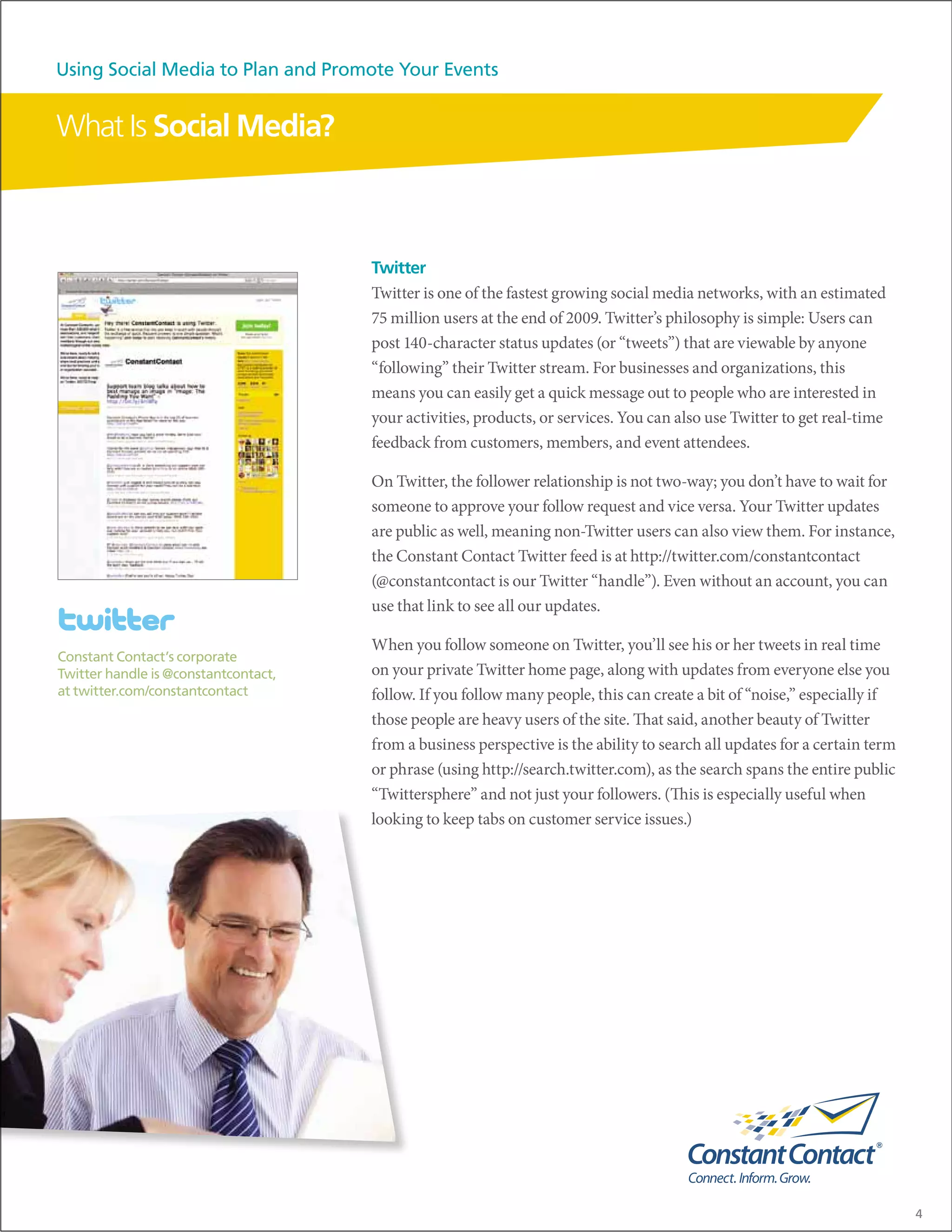Using Social Media to Plan and Promote Your Events


What Is Social Media?



                                      Twitter
                                      Twitter is one of the fastest growing social media networks, with an estimated
                                      75 million users at the end of 2009. Twitter’s philosophy is simple: Users can
                                      post 140-character status updates (or “tweets”) that are viewable by anyone
                                      “following” their Twitter stream. For businesses and organizations, this
                                      means you can easily get a quick message out to people who are interested in
                                      your activities, products, or services. You can also use Twitter to get real-time
                                      feedback from customers, members, and event attendees.

                                      On Twitter, the follower relationship is not two-way; you don’t have to wait for
                                      someone to approve your follow request and vice versa. Your Twitter updates
                                      are public as well, meaning non-Twitter users can also view them. For instance,
                                      the Constant Contact Twitter feed is at http://twitter.com/constantcontact
                                      (@constantcontact is our Twitter “handle”). Even without an account, you can
                                      use that link to see all our updates.

                                      When you follow someone on Twitter, you’ll see his or her tweets in real time
Constant Contact’s corporate
Twitter handle is @constantcontact,   on your private Twitter home page, along with updates from everyone else you
at twitter.com/constantcontact        follow. If you follow many people, this can create a bit of “noise,” especially if
                                      those people are heavy users of the site. That said, another beauty of Twitter
                                      from a business perspective is the ability to search all updates for a certain term
                                      or phrase (using http://search.twitter.com), as the search spans the entire public
                                      “Twittersphere” and not just your followers. (This is especially useful when
                                      looking to keep tabs on customer service issues.)




                                                                                                                            4
 